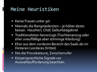 Meine Heuristiken
 Keine Frauen unter 30!
 Niemals die Rangniedersten – je höher desto
besser. Hausherr, Chef, Geburtstagskind
 Traditionalisten bevorzugt (Trachtenanzug oder
eher unauffällige aber stimmige Kleidung)
 Eher aus dem vorderen Bereich des Saals als im
Hinteren (vorderes Drittel)
 Nie die Provokateure, Zwischenrufer
 Körpersprachliche Signale vor
Auswahlaufforderung beachten.
 