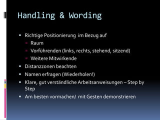 Handling & Wording
 Richtige Positionierung im Bezug auf
 Raum
 Vorführenden (links, rechts, stehend, sitzend)
 Weitere Mitwirkende
 Distanzzonen beachten
 Namen erfragen (Wiederholen!)
 Klare, gut verständliche Arbeitsanweisungen – Step by
Step
 Am besten vormachen/ mit Gesten demonstrieren
 