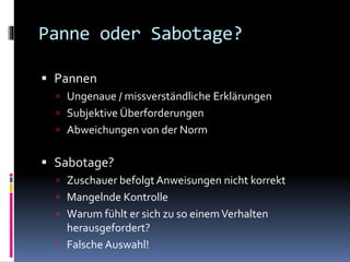 Panne oder Sabotage?
 Pannen
 Ungenaue / missverständliche Erklärungen
 Subjektive Überforderungen
 Abweichungen von der Norm
 Sabotage?
 Zuschauer befolgt Anweisungen nicht korrekt
 Mangelnde Kontrolle
 Warum fühlt er sich zu so einemVerhalten
herausgefordert?
 Falsche Auswahl!
 