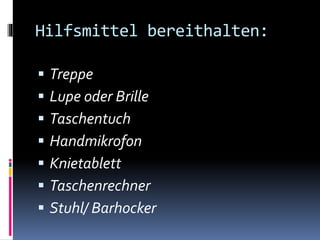 Hilfsmittel bereithalten:
 Treppe
 Lupe oder Brille
 Taschentuch
 Handmikrofon
 Knietablett
 Taschenrechner
 Stuhl/ Barhocker
 