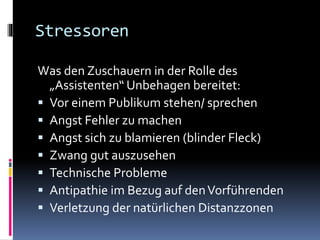Stressoren
Was den Zuschauern in der Rolle des
„Assistenten“ Unbehagen bereitet:
 Vor einem Publikum stehen/ sprechen
 Angst Fehler zu machen
 Angst sich zu blamieren (blinder Fleck)
 Zwang gut auszusehen
 Technische Probleme
 Antipathie im Bezug auf denVorführenden
 Verletzung der natürlichen Distanzzonen
 