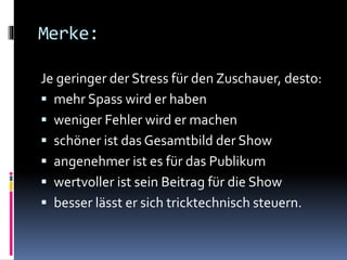 Merke:
Je geringer der Stress für den Zuschauer, desto:
 mehr Spass wird er haben
 weniger Fehler wird er machen
 schöner ist das Gesamtbild der Show
 angenehmer ist es für das Publikum
 wertvoller ist sein Beitrag für die Show
 besser lässt er sich tricktechnisch steuern.
 