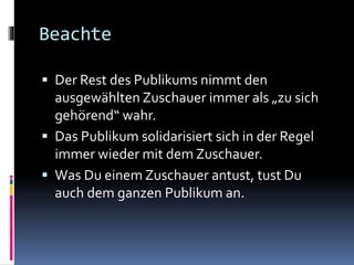 Beachte
 Der Rest des Publikums nimmt den
ausgewählten Zuschauer immer als „zu sich
gehörend“ wahr.
 Das Publikum solidarisiert sich in der Regel
immer wieder mit dem Zuschauer.
 Was Du einem Zuschauer antust, tust Du
auch dem ganzen Publikum an.
 