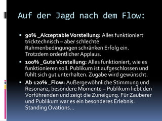 Auf der Jagd nach dem Flow:
 90% _AkzeptableVorstellung: Alles funktioniert
tricktechnisch – aber schlechte
Rahmenbedingungen schränken Erfolg ein.
Trotzdem ordentlicherApplaus.
 100% _GuteVorstellung: Alles funktioniert, wie es
funktionieren soll. Publikum ist aufgeschlossen und
fühlt sich gut unterhalten. Zugabe wird gewünscht.
 Ab 120% _Flow: Außergewöhnliche Stimmung und
Resonanz, besondere Momente – Publikum liebt den
Vorführenden und zeigt die Zuneigung. Für Zauberer
und Publikum war es ein besonderes Erlebnis.
Standing Ovations…
 