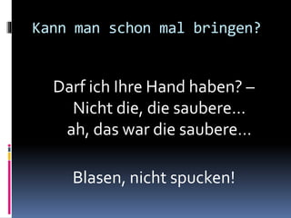 Kann man schon mal bringen?
Darf ich Ihre Hand haben? –
Nicht die, die saubere…
ah, das war die saubere…
Blasen, nicht spucken!
 