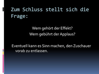 Zum Schluss stellt sich die
Frage:
Wem gehört der Effekt?
Wem gebührt der Applaus?
Eventuell kann es Sinn machen, den Zuschauer
vorab zu entlassen.
 
