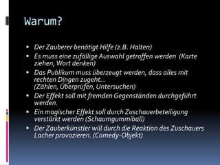 Warum?
 Der Zauberer benötigt Hilfe (z.B. Halten)
 Es muss eine zufällige Auswahl getroffen werden (Karte
ziehen,Wort denken)
 Das Publikum muss überzeugt werden, dass alles mit
rechten Dingen zugeht…
(Zählen, Überprüfen, Untersuchen)
 Der Effekt soll mit fremdenGegenständen durchgeführt
werden.
 Ein magischer Effekt soll durch Zuschauerbeteiligung
verstärkt werden (Schaumgummiball)
 Der Zauberkünstler will durch die Reaktion des Zuschauers
Lacher provozieren. (Comedy-Objekt)
 