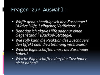 Fragen zur Auswahl:
 Wofür genau benötige ich den Zuschauer?
(Aktive Hilfe, Leihgeber,Verifizierer…)
 Benötige ich aktive Hilfe oder nur einen
Gegenstand ? (Backup-Strategie)
 Wie soll/ kann die Reaktion des Zuschauers
den Effekt oder die Stimmung verstärken?
 Welche Eigenschaften muss der Zuschauer
haben?
 Welche Eigenschaften darf der Zuschauer
nicht haben?
 