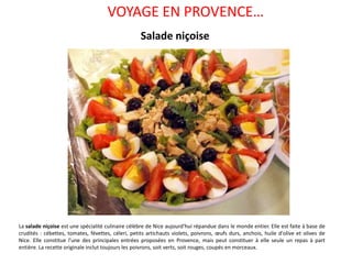 VOYAGE EN PROVENCE… Salade niçoise La salade niçoise est une spécialité culinaire célèbre de Nice aujourd'hui répandue dans le monde entier. Elle est faite à base de crudités : cébettes, tomates, févettes, céleri, petits artichauts violets, poivrons, œufs durs, anchois, huile d'olive et olives de Nice. Elle constitue l'une des principales entrées proposées en Provence, mais peut constituer à elle seule un repas à part entière. La recette originale inclut toujours les poivrons, soit verts, soit rouges, coupés en morceaux. 