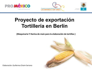 Proyecto de exportación Tortillería en Berlín   (Maquinaria Y Harina de maíz para la elaboración de tortillas ) Elaboración: Guillermo Chaim Serrano 