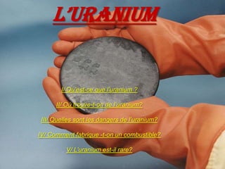 L’URANIUM I/ Qu’est-ce que l’uranium ? II/ Où trouve-t-on de l’uranium? III/ Quelles sont les dangers de l’uranium? IV/ Comment fabrique -t-on un combustible? V/ L’uranium est-il rare? 