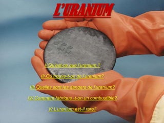 L’URANIUM I/ Qu’est-ce que l’uranium ? II/ Où trouve-t-on de l’uranium? III/ Quelles sont les dangers de l’uranium? IV/ Comment fabrique -t-on un combustible? V/ L’uranium est-il rare? 