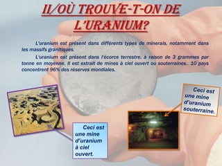 II/Où trouve-t-on de l’uranium?		L'uranium est présent dans différents types de minerais, notamment dans les massifs granitiques. 		L'uranium est présent dans l'écorce terrestre, à raison de 3 grammes par tonne en moyenne. Il est extrait de mines à ciel ouvert ou souterraines.. 10 pays concentrent 96% des réserves mondiales.     Ceci est une mine d’uranium souterraine.     Ceci est une mine d’uranium à ciel ouvert.