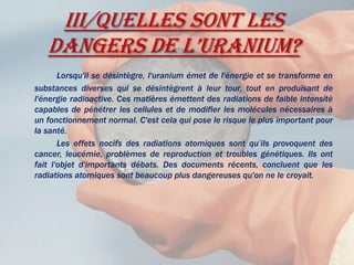 III/Quelles sont les dangers de l’uranium?Lorsqu'il se désintègre, l'uranium émet de l'énergie et se transforme en substances diverses qui se désintègrent à leur tour, tout en produisant de l'énergie radioactive. Ces matières émettent des radiations de faible intensité capables de pénétrer les cellules et de modifier les molécules nécessaires à un fonctionnement normal. C'est cela qui pose le risque le plus important pour la santé.		Les effets nocifs des radiations atomiques sont qu’ils provoquent des cancer, leucémie, problèmes de reproduction et troubles génétiques. Ils ont fait l'objet d'importants débats. Des documents récents, concluent que les radiations atomiques sont beaucoup plus dangereuses qu'on ne le croyait.