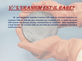 V/ ‘L’uranium est-il rare?On  peut seulement exploiter l’uranium 235 dans les centrales nucléaires, or l’uranium 238 est 138 fois plus courantes que l’uranium 235. La fusion du noyau 238 réclame une énergie énorme, contrairement au noyau235.  Mais l’exploitation a long thermes de l’uranium 235( qui sert dans les centrales nucléaires) pourrait le rendre plus rare.  