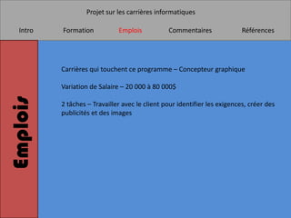 Projet sur les carrières informatiques

   Intro   Formation           Emplois           Commentaires               Références




           Carrières qui touchent ce programme – Concepteur graphique

           Variation de Salaire – 20 000 à 80 000$
Emplois


           2 tâches – Travailler avec le client pour identifier les exigences, créer des
           publicités et des images
 