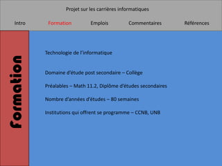 Projet sur les carrières informatiques

   Intro     Formation          Emplois          Commentaires      Références




            Technologie de l’informatique
Formation


            Domaine d’étude post secondaire – Collège

            Préalables – Math 11.2, Diplôme d’études secondaires

            Nombre d’années d’études – 80 semaines

            Institutions qui offrent se programme – CCNB, UNB
 