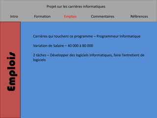 Projet sur les carrières informatiques

   Intro   Formation           Emplois          Commentaires             Références




           Carrières qui touchent ce programme – Programmeur Informatique

           Variation de Salaire – 40 000 à 80 000
Emplois


           2 tâches – Développer des logiciels informatiques, faire l’entretient de
           logiciels
 