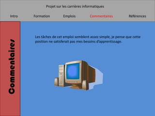Projet sur les carrières informatiques

    Intro      Formation        Emplois          Commentaires            Références




               Les tâches de cet emploi semblent assez simple, je pense que cette
Commentaires


               position ne satisferait pas mes besoins d’apprentissage.
 