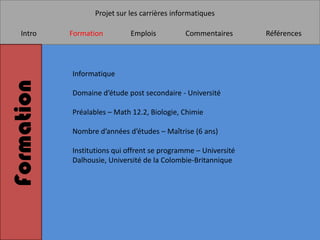 Projet sur les carrières informatiques

   Intro    Formation        Emplois          Commentaires       Références




            Informatique
Formation

            Domaine d’étude post secondaire - Université

            Préalables – Math 12.2, Biologie, Chimie

            Nombre d’années d’études – Maîtrise (6 ans)

            Institutions qui offrent se programme – Université
            Dalhousie, Université de la Colombie-Britannique
 