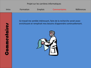 Projet sur les carrières informatiques

    Intro      Formation          Emplois          Commentaires            Références




               Ce travail me semble intéressant, faire de la recherche serait assez
               enrichissant et remplirait mes besoins d’apprendre continuellement.
Commentaires
 