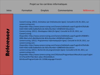 Projet sur les carrières informatiques

   Intro       Formation              Emplois              Commentaires                  Références



             CareerCruising. (2011). Animateur par Ordinateur[en ligne]. Consulté le 03 29, 2011, sur
             careercruising.com:
             Disponible:<http://www.careercruising.com/Careers/JobDetails.aspx?LoginID=676cfcdb-
             b3e9-43b5-b26b-ba6be9a3c1dc-&OccNumber=105&field=Education>
Références



             Careercruising. (2011). Développeur Web [En ligne]. Consulté le 03 29, 2011, sur
             CareerCruising :
             Disponible:<http://www.careercruising.com/Careers/JobDetails.aspx?LoginID=2f38387c-
             69fd-49e4-a2e3-d6e5bba5c2de-&OccNumber=442&field=JobDesc>
             careercruising. (2011). Programmeur informatique[en ligne]. Consulté le 03 29, 2011, sur
             careercruising.com:
             Disponible:<http://www.careercruising.com/Careers/JobDetails.aspx?LoginID=676cfcdb-
             b3e9-43b5-b26b-ba6be9a3c1dc-&OccNumber=108&field=Education>
             careercruising. (2011). Recherche de programme[en ligne]. Consulté le 03 29, 2011, sur
             careercruising.com:
             Disponible:<http://www.careercruising.com/CASchool/ProgramSearchResultList.aspx?LoginI
             D=575e1078-f7b6-4b21-a0ee-3f52e92bfec3-
             &3rdLevelProgramCode=26.1103&Language=French>
 