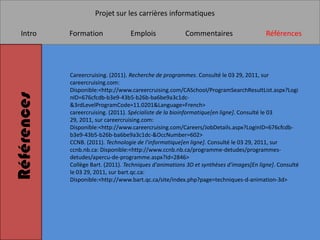 Projet sur les carrières informatiques

   Intro     Formation              Emplois               Commentaires                    Références




             Careercruising. (2011). Recherche de programmes. Consulté le 03 29, 2011, sur
             careercruising.com:
             Disponible:<http://www.careercruising.com/CASchool/ProgramSearchResultList.aspx?Logi
Références


             nID=676cfcdb-b3e9-43b5-b26b-ba6be9a3c1dc-
             &3rdLevelProgramCode=11.0201&Language=French>
             careercruising. (2011). Spécialiste de la bioinformatique[en ligne]. Consulté le 03
             29, 2011, sur careercruising.com:
             Disponible:<http://www.careercruising.com/Careers/JobDetails.aspx?LoginID=676cfcdb-
             b3e9-43b5-b26b-ba6be9a3c1dc-&OccNumber=602>
             CCNB. (2011). Technologie de l'informatique[en ligne]. Consulté le 03 29, 2011, sur
             ccnb.nb.ca: Disponible:<http://www.ccnb.nb.ca/programme-detudes/programmes-
             detudes/apercu-de-programme.aspx?Id=2846>
             Collège Bart. (2011). Techniques d'animations 3D et synthèses d'images[En ligne]. Consulté
             le 03 29, 2011, sur bart.qc.ca:
             Disponible:<http://www.bart.qc.ca/site/index.php?page=techniques-d-animation-3d>
 