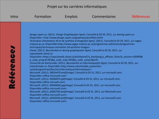 Projet sur les carrières informatiques

   Intro         Formation                   Emplois                  Commentaires                         Références



             design.uqam.ca. (2011). Design Graphique[en ligne]. Consulté le 03 29, 2011, sur desing.uqam.ca:
             Disponible:< http://www.design.uqam.ca/graphique/portfolio.html>
             Techniques d’animation 3D et de synthèse d’images[en ligne]. (2011). Consulté le 03 29, 2011, sur cegep-
             matane.qc.ca: Disponible<http://www.cegep-matane.qc.ca/programmes-admission/programmes-
Références


             techniques/techniques-animation-3d-synthese-images>
             Ulaval. (2011). Baccaloréat en desing graphique[en ligne]. Consulté le 03 29, 2011, sur
             capsuleweb.ulaval.ca:
             Disponible:<https://capsuleweb.ulaval.ca/pls/etprod7/y_bwckprog.p_afficher_fiche?p_session=200909&
             p_code_prog=B-DES&p_code_majr=DES&p_code_camp=#prof>
             Université de Sherbrooke. (2011). Baccaloréat en Informatique[En ligne]. Consulté le 03 29, 2011, sur
             Usherbrooke.ca: Disponible:<http://www.usherbrooke.ca/premier-
             cycle/programmes/bac/sec/informatique/informatique/>
             Microsoft. (2011). 00024470.wmf[image]. Consulté le 03 31, 2011, sur microsoft.com:
             Disponible:<office.microsoft.com>
             Microsoft. (2011). 00284075.gif[Image]. Consulté le 03 31, 2011, sur microsoft.com:
             Disponible:<office.micrsoft.com>
             Microsoft. (2011). 00449036.jpg[image]. Consulté le 03 31, 2011, sur microsoft.com:
             Disponible:<office.microsoft.com>
             Microsoft. (2011). j0285750.wmf[Image]. Consulté le 03 31, 2011, sur Microsoft.com:
             Disponible:<office.microsoft.com>
             Microsoft. (2011). j0292020.wmf[Image]. Consulté le 03 31, 2011, sur microsoft.com:
             Disponible:<office.microsoft.com>
 