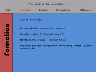 Projet sur les carrières informatiques

   Intro    Formation          Emplois          Commentaires            Références



            Bacc. en Informatique
Formation

            Domaine d’étude post secondaire - Université

            Préalables – Math 12.2, 2 cous de science 12

            Nombre d’années d’études – Minimum 4 (bacc)

            Institutions qui offrent se programme – Université de Moncton, Université
            de Sherbrooke
 
