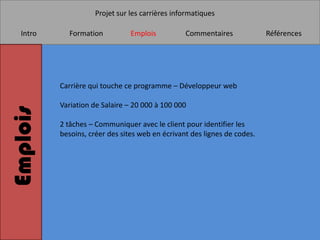 Projet sur les carrières informatiques

   Intro     Formation           Emplois          Commentaires             Références




           Carrière qui touche ce programme – Développeur web

           Variation de Salaire – 20 000 à 100 000
Emplois


           2 tâches – Communiquer avec le client pour identifier les
           besoins, créer des sites web en écrivant des lignes de codes.
 