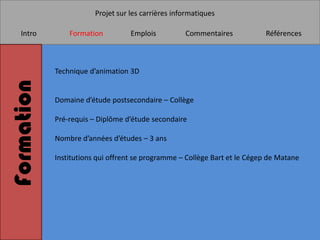 Projet sur les carrières informatiques

   Intro        Formation          Emplois          Commentaires           Références



            Technique d’animation 3D
Formation

            Domaine d’étude postsecondaire – Collège

            Pré-requis – Diplôme d’étude secondaire

            Nombre d’années d’études – 3 ans

            Institutions qui offrent se programme – Collège Bart et le Cégep de Matane
 