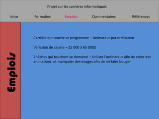 Projet sur les carrières informatiques

   Intro   Formation          Emplois          Commentaires              Références




           Carrière qui touche ce programme – Animateur par ordinateur

           Variation de salaire – 25 000 à 65 000$
Emplois


           2 tâches qui touchent se domaine – Utiliser l’ordinateur afin de créer des
           animations et manipuler des images afin de les faire bouger
 