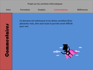 Projet sur les carrières informatiques

    Intro      Formation            Emplois           Commentaires             Références



               Ce domaine est intéressant et les tâches semblent êtres
               plaisantes mais, être assit toute la journée serait difficile
Commentaires


               pour moi.
 