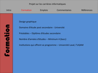 Projet sur les carrières informatiques

   Intro      Formation         Emplois          Commentaires            Références



            Design graphique
Formation

            Domaine d’étude post secondaire - Université

            Préalables – Diplôme d’études secondaire

            Nombre d’années d’études – Minimum 4 (bacc)

            Institutions qui offrent se programme – Université Laval, l’UQAM
 