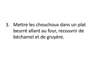 Mettre les chouchoux dans un plat beurré allant au four, recouvrir de béchamel et de gruyère.