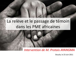 La relève et le passage de témoin dans les PME africaines Intervention de M. Protais AYANGMA Douala, le 23 Juin 2011 
