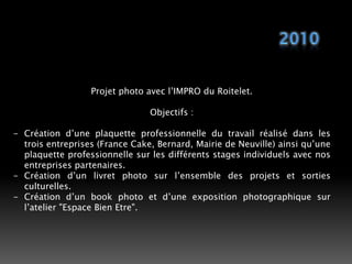 2010Projet photo avec l’IMPRO du Roitelet.Objectifs :Création d’une plaquette professionnelle du travail réalisé dans les trois entreprises (France Cake, Bernard, Mairie de Neuville) ainsi qu’une plaquette professionnelle sur les différents stages individuels avec nos entreprises partenaires.