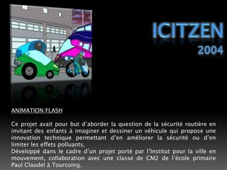 IciTzen2004ANIMATION FLASHCe projet avait pour but d’aborder la question de la sécurité routière en invitant des enfants à imaginer et dessiner un véhicule qui propose une innovation technique permettant d’en améliorer la sécurité ou d’en limiter les effets polluants.Développé dans le cadre d’un projet porté par l’Institut pour la ville en mouvement, collaboration avec une classe de CM2 de l’école primaire Paul Claudel à Tourcoing. 