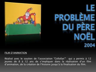 Le problème du père noël2004FILM D’ANIMATIONRéalisé avec le soutien de l’association "Cellofan’"  qui a permis à 12 jeunes de 8 à 12 ans de s’impliquer dans la réalisation d’un film d’animation, de la création de l’histoire jusqu’à la finalisation du film. 