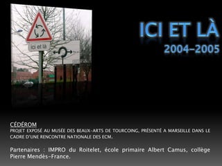 Ici et lÀ2004-2005CÉDÉROMPROJET EXPOSÉ AU MUSÉE DES BEAUX-ARTS DE TOURCOING, PRÉSENTÉ A MARSEILLE DANS LE CADRE D’UNE RENCONTRE NATIONALE DES ECM.Partenaires : IMPRO du Roitelet, école primaire Albert Camus, collège Pierre Mendès-France.