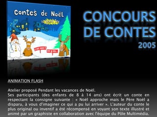 Concours de contes2005ANIMATION FLASHAtelier proposé Pendant les vacances de Noël.Ses participants (des enfants de 8 à 14 ans) ont écrit un conte en respectant la consigne suivante : « Noël approche mais le Père Noël a disparu, à vous d'imaginer ce qui a pu lui arriver ». L'auteur du conte le plus original ou inventif a été récompensé en voyant son texte illustré et animé par un graphiste en collaboration avec l'équipe du Pôle Multimédia.