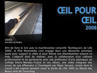ŒIL POUR ŒIL2006VIDÉOEXPOSÉE AU MUBA.Afin de faire le lien avec la manifestation culturelle "Bombaysers de Lille 3000", le Pôle Multimédia s'est engagé dans une démarche artistique ayant pour support la vidéo et pour thème une déambulation urbaine en Inde. L'objectif était de réaliser, avec la collaboration d'un vidéaste professionnel et en partenariat avec une professeur d’arts plastiques du Collège Pierre-Mendes-France et ses élèves, une vidéo intégrant des prises de vue effectuées à Chandigarh par Régis Servant, artiste dont le travail a été exposé pendant toute la durée de Lille 3000 au Musée des Beaux-Arts de Tourcoing. 
