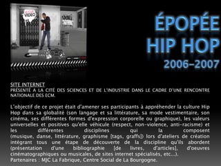 ÉPOPÉEHIP HOP2006-2007SITE INTERNETPRÉSENTÉ A LA CITÉ DES SCIENCES ET DE L’INDUSTRIE DANS LE CADRE D’UNE RENCONTRE NATIONALE DES ECM.L’objectif de ce projet était d'amener ses participants à appréhender la culture Hip Hop dans sa globalité (son langage et sa littérature, sa mode vestimentaire, son cinéma, ses différentes formes d'expression corporelle ou graphique), les valeurs universelles et positives qu'elle véhicule (respect, non-violence, anti-racisme) et les différentes disciplines qui la composent (musique, danse, littérature, graphisme [tags, graffs]) lors d'ateliers de création intégrant tous une étape de découverte de la discipline qu'ils abordent (présentation d'une bibliographie [de livres, d'articles], d'oeuvres cinématographiques ou musicales, de sites internet spécialisés, etc...).Partenaires : MJC La Fabrique, Centre Social de La Bourgogne.