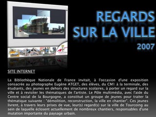 REGARDS SUR LA VILLE2007SITE INTERNETLa Bibliothèque Nationale de France invitait, à l'occasion d'une exposition consacrée au photographe Eugène ATGET, des élèves, du CM1 à la terminale, des étudiants, des jeunes en dehors des structures scolaires, à porter un regard sur la ville et à revisiter les thématiques de l'artiste. Le Pôle multimédia, avec l'aide du Centre social de la Bourgogne, a constitué un groupe de jeunes pour traiter la thématique suivante : "démolition, reconstruction, la ville en chantier". Ces jeunes livrent, à travers leurs prises de vue, leur(s) regard(s) sur la ville de Tourcoing au sein de laquelle éclosent actuellement de nombreux chantiers, responsables d'une mutation importante du paysage urbain.