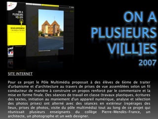 ON APLUSIEURSVI[ll]ES2007SITE INTERNETPour ce projet le Pôle Multimédia proposait à des élèves de 6ème de traiter d'urbanisme et d'architecture au travers de prises de vue assemblées selon un fil conducteur de manière à construire un propos renforcé par le commentaire et la mise en forme finale. Des séances de travail en classe (travaux plastiques, écritures des textes, initiation au maniement d'un appareil numérique, analyse et sélection des photos prises) ont alterné avec des séances en extérieur (repérages des lieux, prises de photos, visite du pôle multimédia) tout au long de ce projet qui réunissait plusieurs enseignants du collège Pierre-Mendès-France, un architecte, un photographe et un web designer.