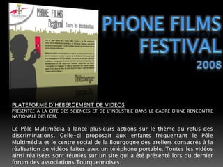 PHONE FILMS FESTIVAL2008PLATEFORME D’HÉBERGEMENT DE VIDÉOSPRÉSENTÉE A LA CITÉ DES SCIENCES ET DE L’INDUSTRIE DANS LE CADRE D’UNE RENCONTRE NATIONALE DES ECM.Le Pôle Multimédia a lancé plusieurs actions sur le thème du refus des discriminations. Celle-ci proposait aux enfants fréquentant le Pôle Multimédia et le centre social de la Bourgogne des ateliers consacrés à la réalisation de vidéos faites avec un téléphone portable. Toutes les vidéos ainsi réalisées sont réunies sur un site qui a été présenté lors du dernier forum des associations Tourquennoises.Partenaire : MJC La Malcense.
