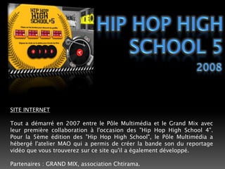 HIP HOP HIGH SCHOOL 52008SITE INTERNETTout a démarré en 2007 entre le Pôle Multimédia et le Grand Mix avec leur première collaboration à l'occasion des "Hip Hop High School 4". Pour la 5ème édition des "Hip Hop High School", le Pôle Multimédia a hébergé l'atelier MAO qui a permis de créer la bande son du reportage vidéo que vous trouverez sur ce site qu'il a également développé.Partenaires : GRAND MIX, association Chtirama. 