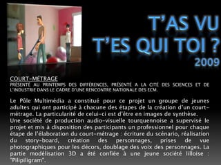 T’AS VUT’ES QUI TOI ?2009COURT-MÉTRAGEPRÉSENTÉ AU PRINTEMPS DES DIFFÉRENCES, PRÉSENTÉ A LA CITÉ DES SCIENCES ET DE L’INDUSTRIE DANS LE CADRE D’UNE RENCONTRE NATIONALE DES ECM.Le Pôle Multimédia a constitué pour ce projet un groupe de jeunes adultes qui ont participé à chacune des étapes de la création d’un court-métrage. La particularité de celui-ci est d’être en images de synthèse.Une société de production audio-visuelle tourquennoise a supervisé le projet et mis à disposition des participants un professionnel pour chaque étape de l’élaboration du court-métrage : écriture du scénario, réalisation du story-board, création des personnages, prises de vue photographiques pour les décors, doublage des voix des personnages. La partie modélisation 3D a été confiée à une jeune société lilloise : "Pilipiligram". 