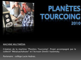 PLANÈTESTOURCOING2010MACHINE MULTIMÉDIACréation de la machine "Planètes Tourcoing". Projet accompagné par le collectif "Métaluachahuter" et l’écrivain Dimitri Vazemsky.Partenaire : collège Lucie Aubrac. 