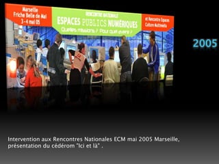 2005Intervention aux Rencontres Nationales ECM mai 2005 Marseille,présentation du cédérom "Ici et là" . 